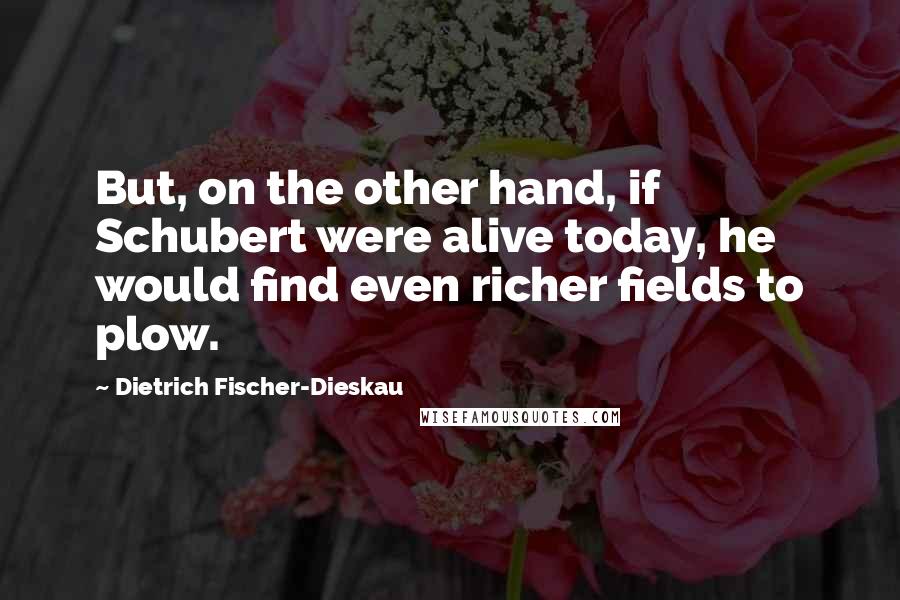 Dietrich Fischer-Dieskau Quotes: But, on the other hand, if Schubert were alive today, he would find even richer fields to plow.
