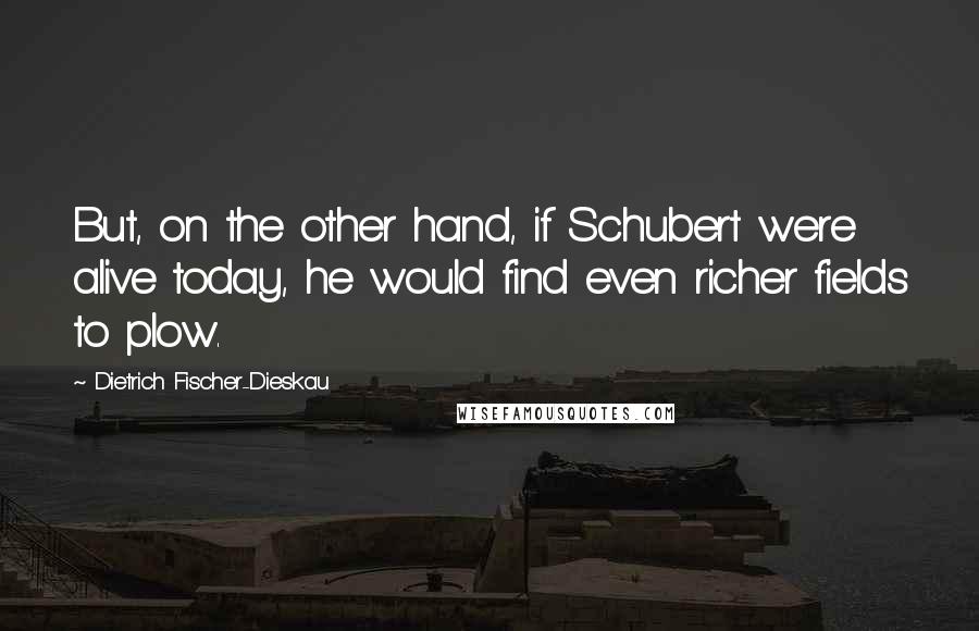 Dietrich Fischer-Dieskau Quotes: But, on the other hand, if Schubert were alive today, he would find even richer fields to plow.