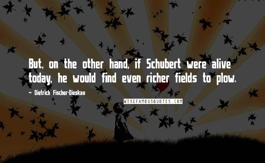 Dietrich Fischer-Dieskau Quotes: But, on the other hand, if Schubert were alive today, he would find even richer fields to plow.