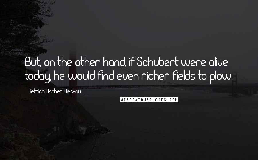 Dietrich Fischer-Dieskau Quotes: But, on the other hand, if Schubert were alive today, he would find even richer fields to plow.