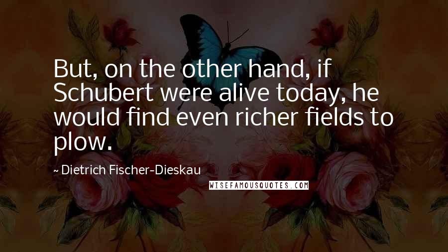 Dietrich Fischer-Dieskau Quotes: But, on the other hand, if Schubert were alive today, he would find even richer fields to plow.