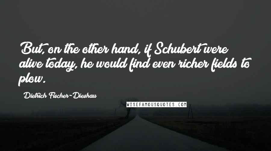 Dietrich Fischer-Dieskau Quotes: But, on the other hand, if Schubert were alive today, he would find even richer fields to plow.