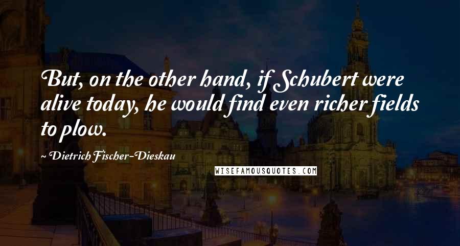 Dietrich Fischer-Dieskau Quotes: But, on the other hand, if Schubert were alive today, he would find even richer fields to plow.