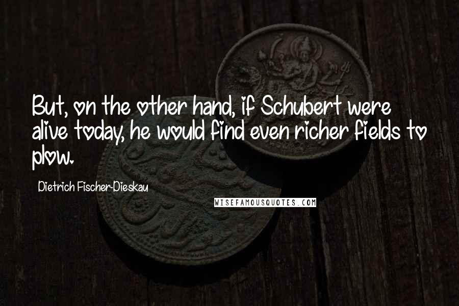 Dietrich Fischer-Dieskau Quotes: But, on the other hand, if Schubert were alive today, he would find even richer fields to plow.