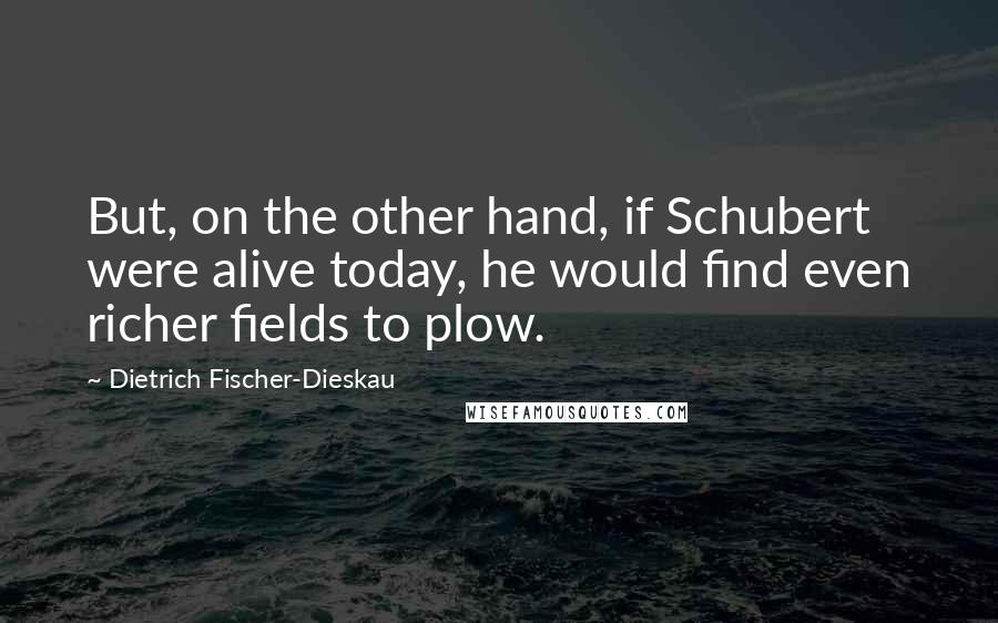 Dietrich Fischer-Dieskau Quotes: But, on the other hand, if Schubert were alive today, he would find even richer fields to plow.