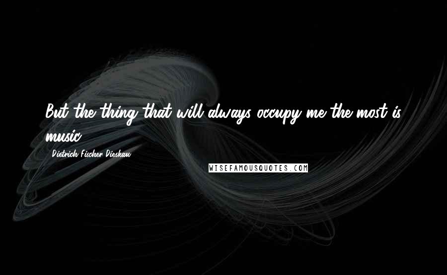 Dietrich Fischer-Dieskau Quotes: But the thing that will always occupy me the most is music.