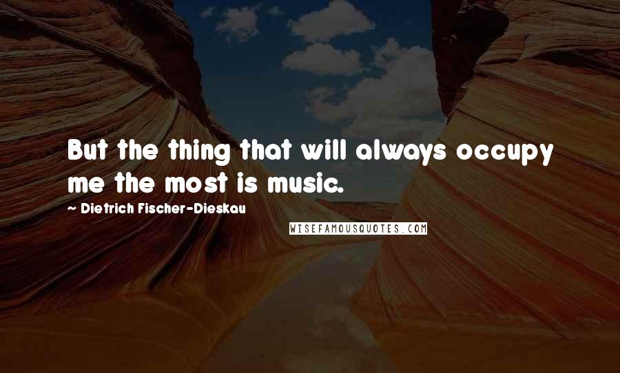 Dietrich Fischer-Dieskau Quotes: But the thing that will always occupy me the most is music.