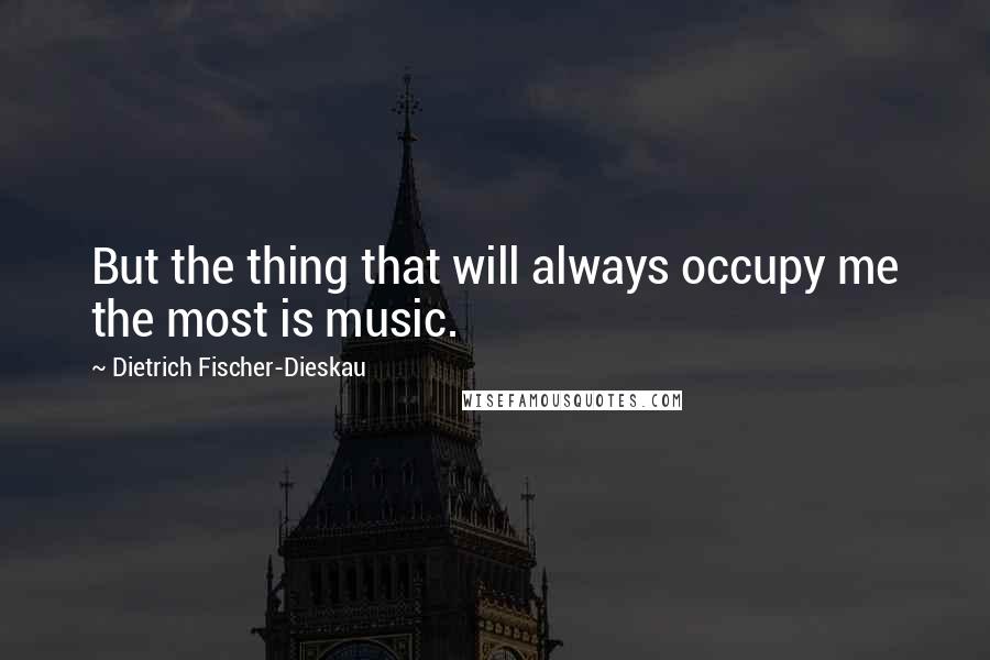 Dietrich Fischer-Dieskau Quotes: But the thing that will always occupy me the most is music.