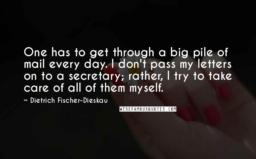 Dietrich Fischer-Dieskau Quotes: One has to get through a big pile of mail every day. I don't pass my letters on to a secretary; rather, I try to take care of all of them myself.