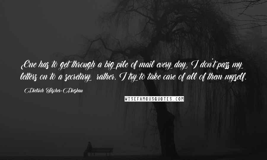 Dietrich Fischer-Dieskau Quotes: One has to get through a big pile of mail every day. I don't pass my letters on to a secretary; rather, I try to take care of all of them myself.