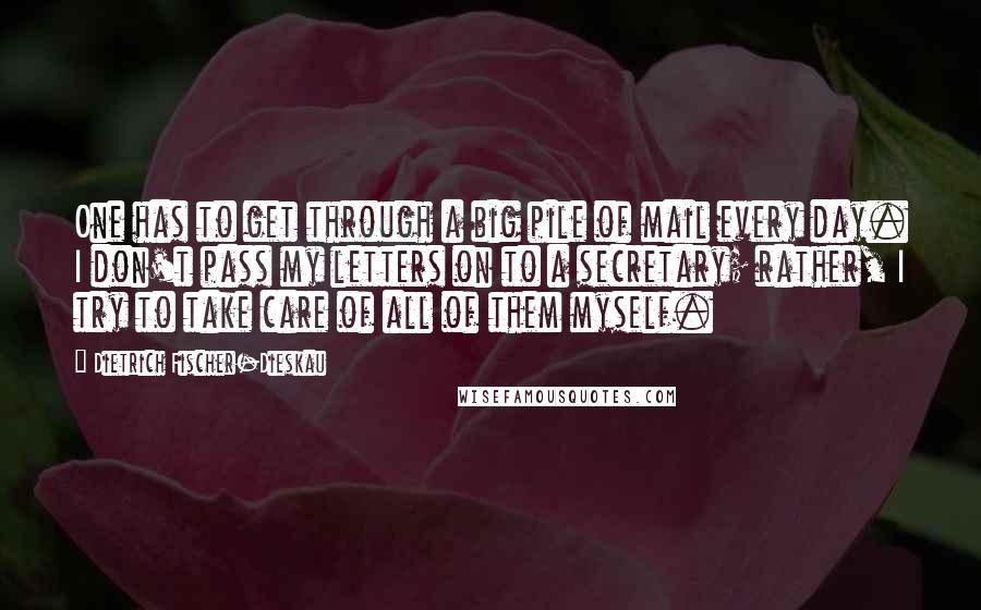 Dietrich Fischer-Dieskau Quotes: One has to get through a big pile of mail every day. I don't pass my letters on to a secretary; rather, I try to take care of all of them myself.