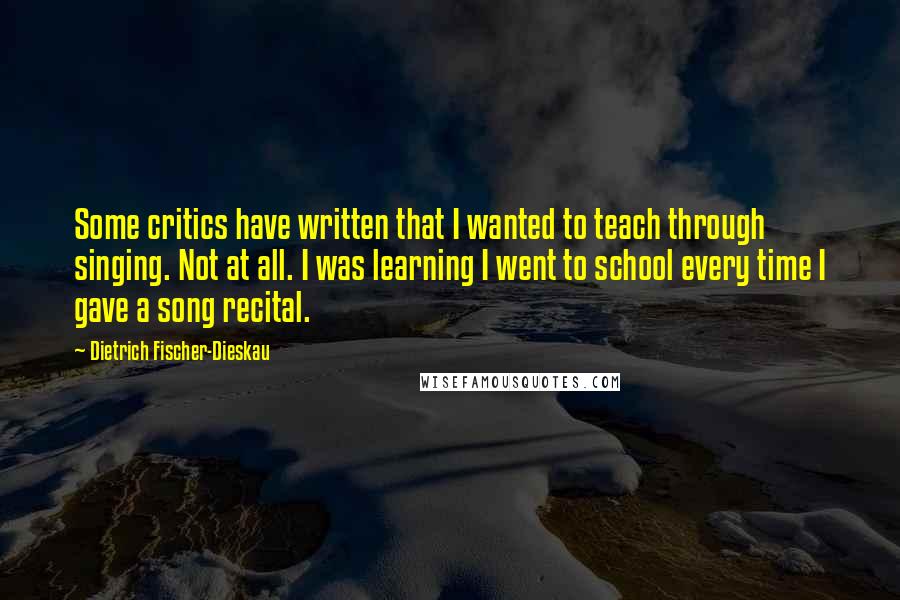 Dietrich Fischer-Dieskau Quotes: Some critics have written that I wanted to teach through singing. Not at all. I was learning I went to school every time I gave a song recital.