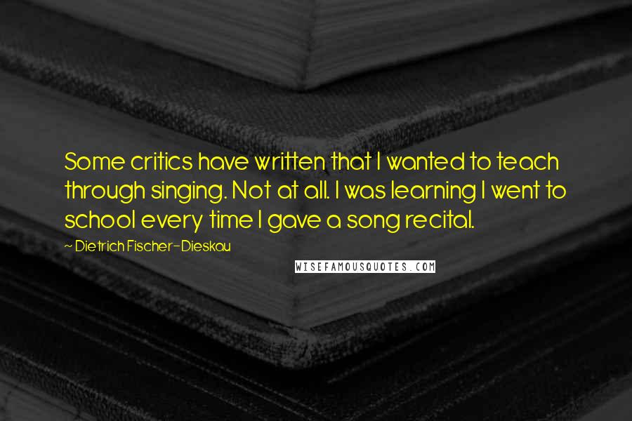 Dietrich Fischer-Dieskau Quotes: Some critics have written that I wanted to teach through singing. Not at all. I was learning I went to school every time I gave a song recital.