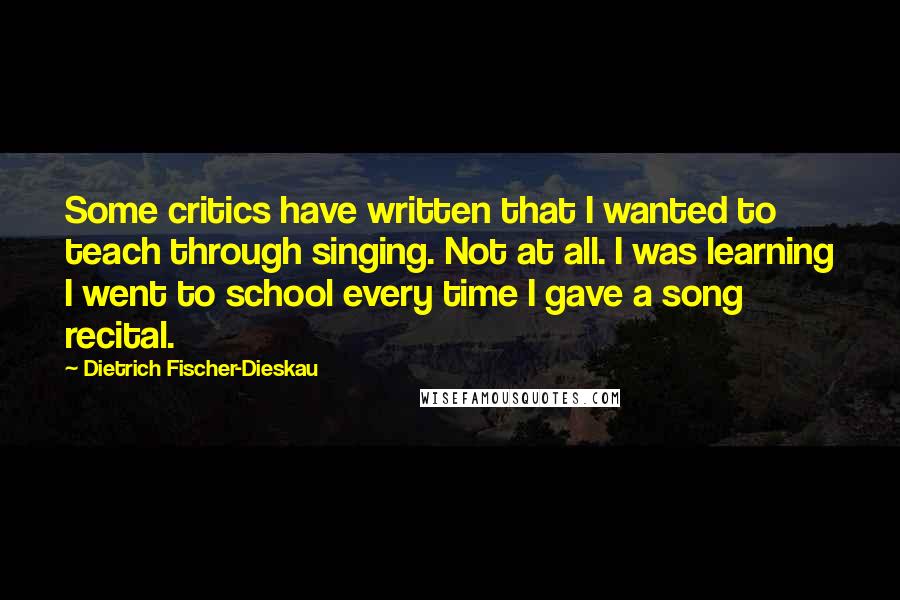 Dietrich Fischer-Dieskau Quotes: Some critics have written that I wanted to teach through singing. Not at all. I was learning I went to school every time I gave a song recital.