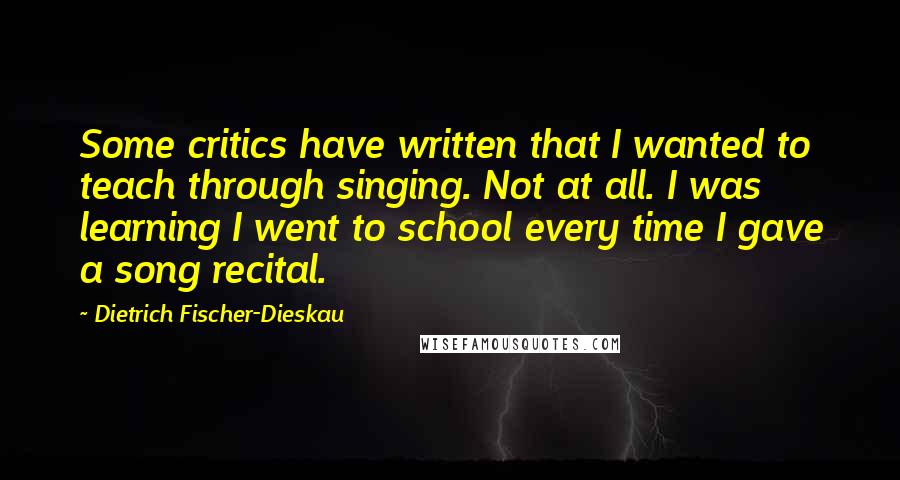 Dietrich Fischer-Dieskau Quotes: Some critics have written that I wanted to teach through singing. Not at all. I was learning I went to school every time I gave a song recital.