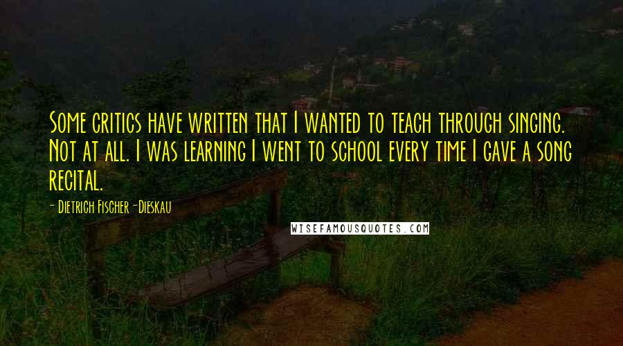 Dietrich Fischer-Dieskau Quotes: Some critics have written that I wanted to teach through singing. Not at all. I was learning I went to school every time I gave a song recital.