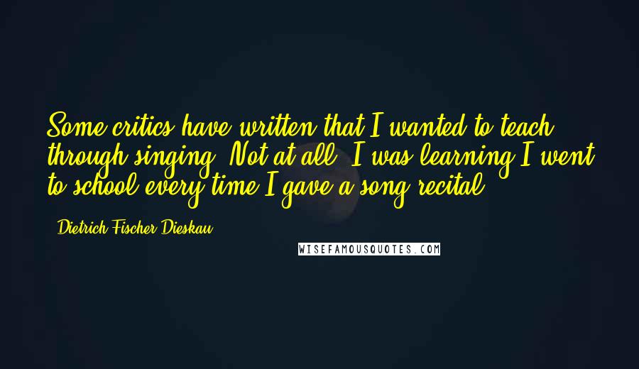 Dietrich Fischer-Dieskau Quotes: Some critics have written that I wanted to teach through singing. Not at all. I was learning I went to school every time I gave a song recital.