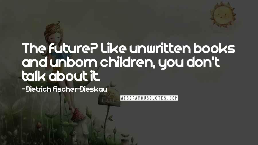 Dietrich Fischer-Dieskau Quotes: The future? Like unwritten books and unborn children, you don't talk about it.