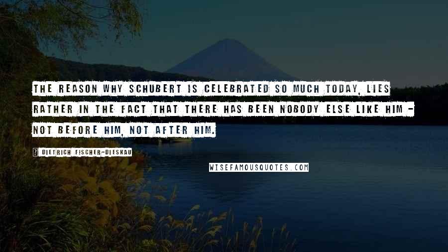 Dietrich Fischer-Dieskau Quotes: The reason why Schubert is celebrated so much today, lies rather in the fact that there has been nobody else like him - not before him, not after him.