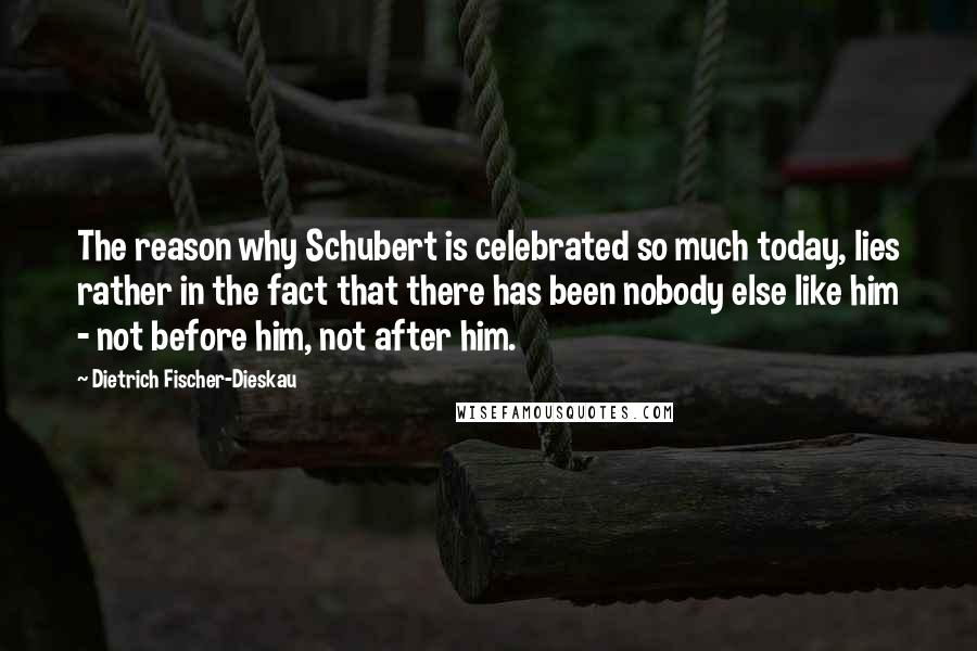 Dietrich Fischer-Dieskau Quotes: The reason why Schubert is celebrated so much today, lies rather in the fact that there has been nobody else like him - not before him, not after him.