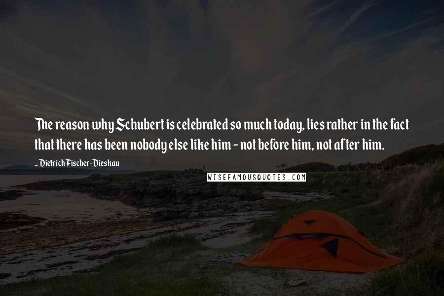 Dietrich Fischer-Dieskau Quotes: The reason why Schubert is celebrated so much today, lies rather in the fact that there has been nobody else like him - not before him, not after him.