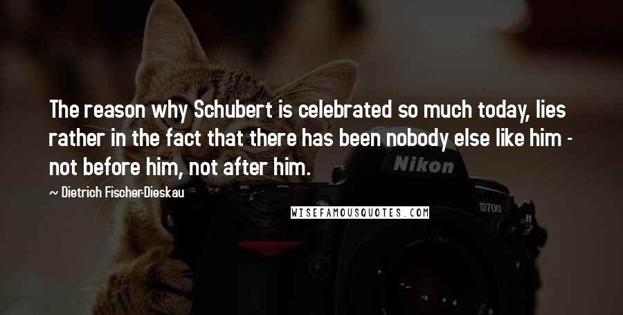 Dietrich Fischer-Dieskau Quotes: The reason why Schubert is celebrated so much today, lies rather in the fact that there has been nobody else like him - not before him, not after him.