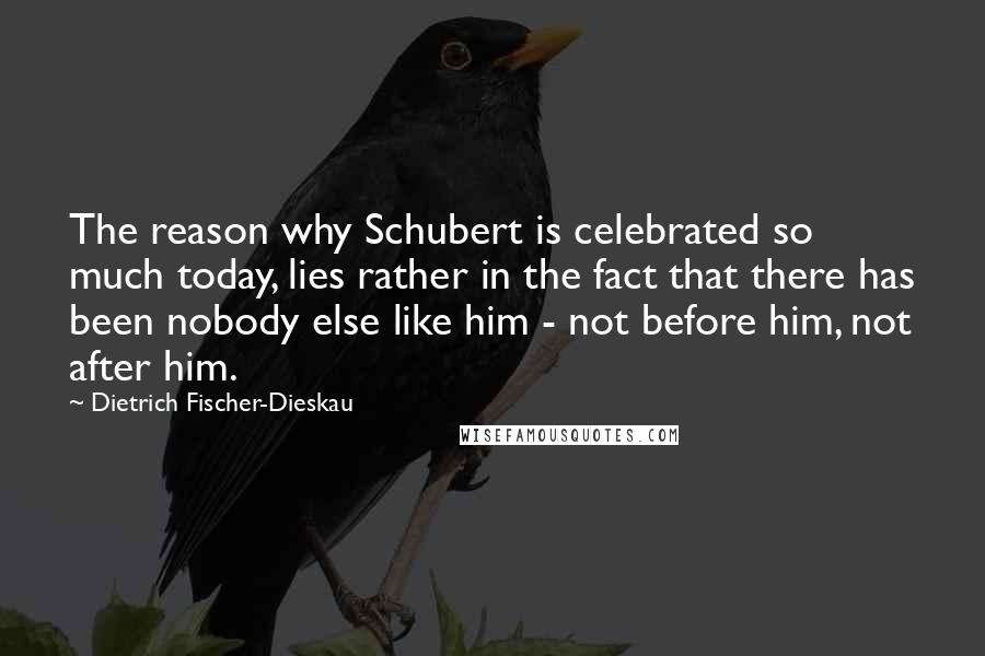 Dietrich Fischer-Dieskau Quotes: The reason why Schubert is celebrated so much today, lies rather in the fact that there has been nobody else like him - not before him, not after him.