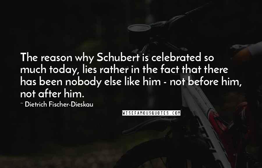 Dietrich Fischer-Dieskau Quotes: The reason why Schubert is celebrated so much today, lies rather in the fact that there has been nobody else like him - not before him, not after him.
