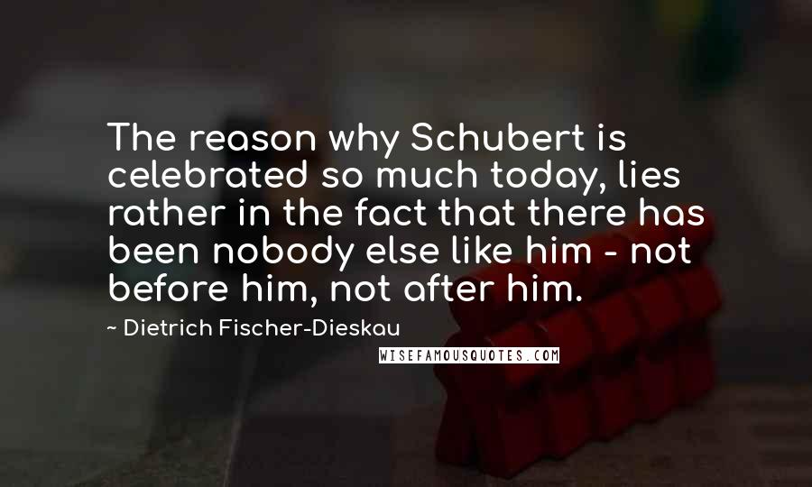 Dietrich Fischer-Dieskau Quotes: The reason why Schubert is celebrated so much today, lies rather in the fact that there has been nobody else like him - not before him, not after him.