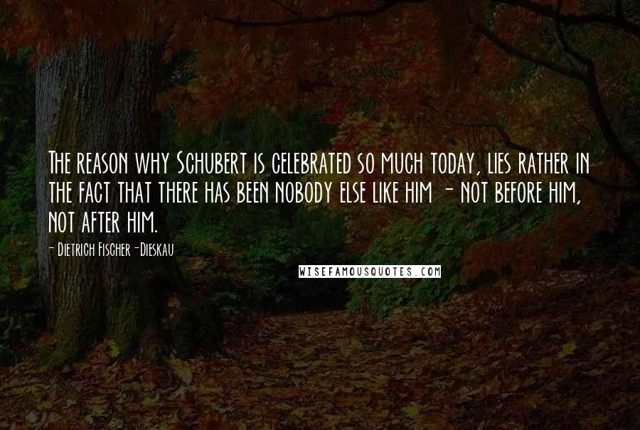 Dietrich Fischer-Dieskau Quotes: The reason why Schubert is celebrated so much today, lies rather in the fact that there has been nobody else like him - not before him, not after him.