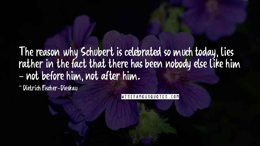 Dietrich Fischer-Dieskau Quotes: The reason why Schubert is celebrated so much today, lies rather in the fact that there has been nobody else like him - not before him, not after him.