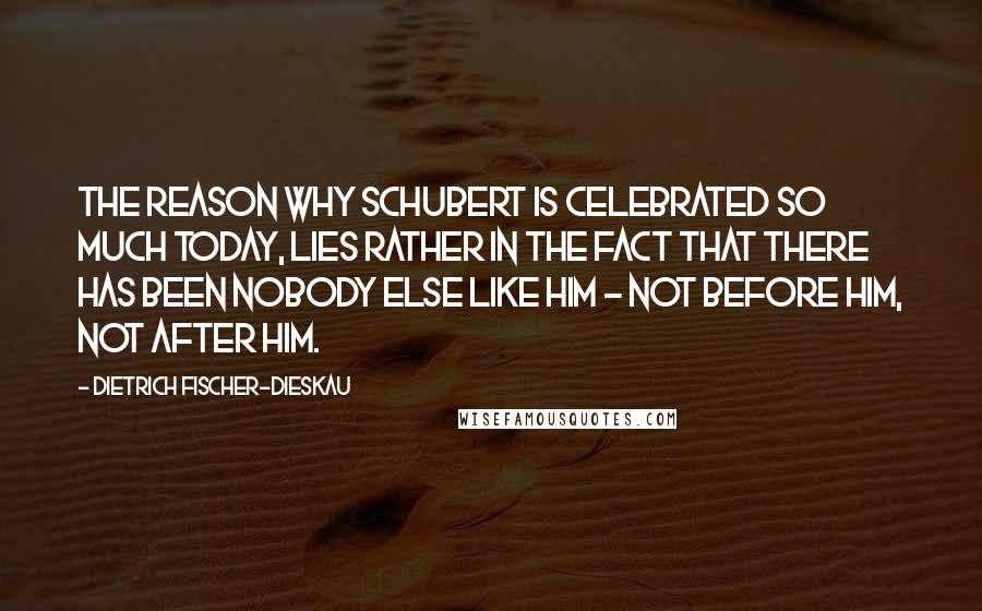 Dietrich Fischer-Dieskau Quotes: The reason why Schubert is celebrated so much today, lies rather in the fact that there has been nobody else like him - not before him, not after him.