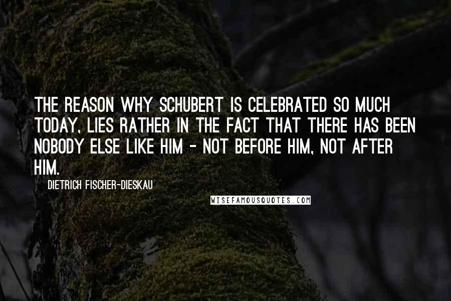 Dietrich Fischer-Dieskau Quotes: The reason why Schubert is celebrated so much today, lies rather in the fact that there has been nobody else like him - not before him, not after him.