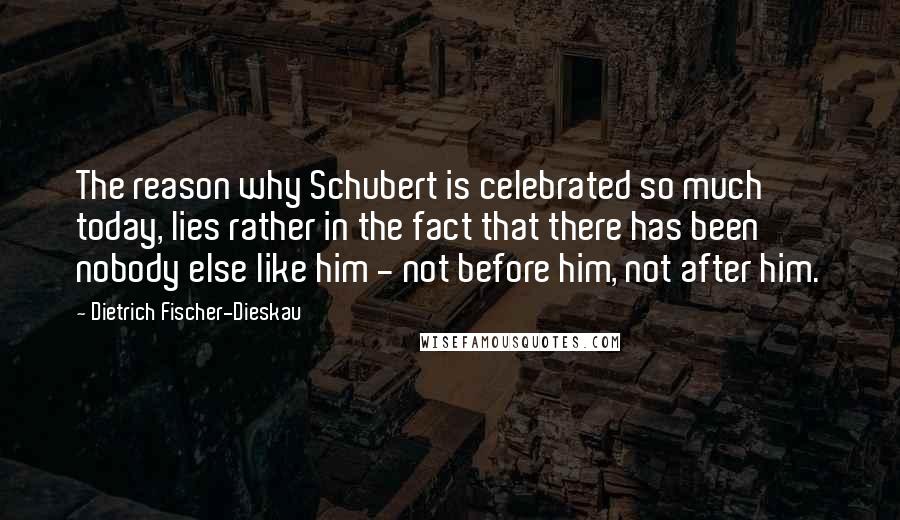 Dietrich Fischer-Dieskau Quotes: The reason why Schubert is celebrated so much today, lies rather in the fact that there has been nobody else like him - not before him, not after him.