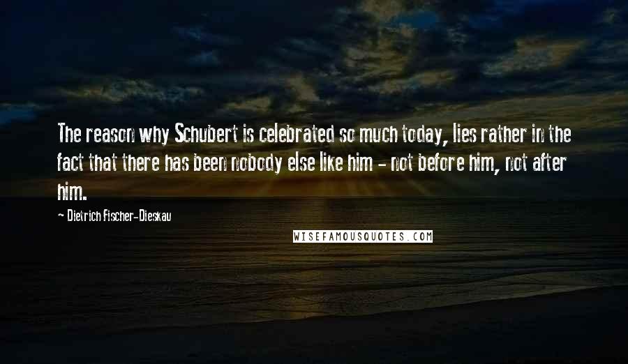 Dietrich Fischer-Dieskau Quotes: The reason why Schubert is celebrated so much today, lies rather in the fact that there has been nobody else like him - not before him, not after him.