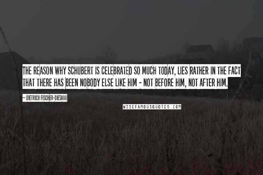 Dietrich Fischer-Dieskau Quotes: The reason why Schubert is celebrated so much today, lies rather in the fact that there has been nobody else like him - not before him, not after him.