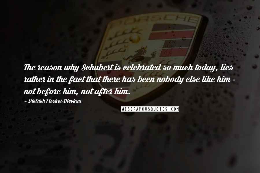 Dietrich Fischer-Dieskau Quotes: The reason why Schubert is celebrated so much today, lies rather in the fact that there has been nobody else like him - not before him, not after him.