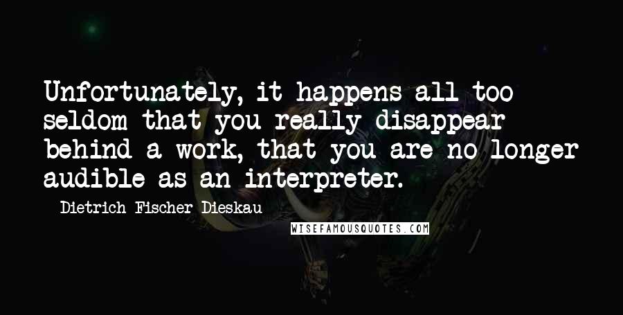 Dietrich Fischer-Dieskau Quotes: Unfortunately, it happens all too seldom that you really disappear behind a work, that you are no longer audible as an interpreter.