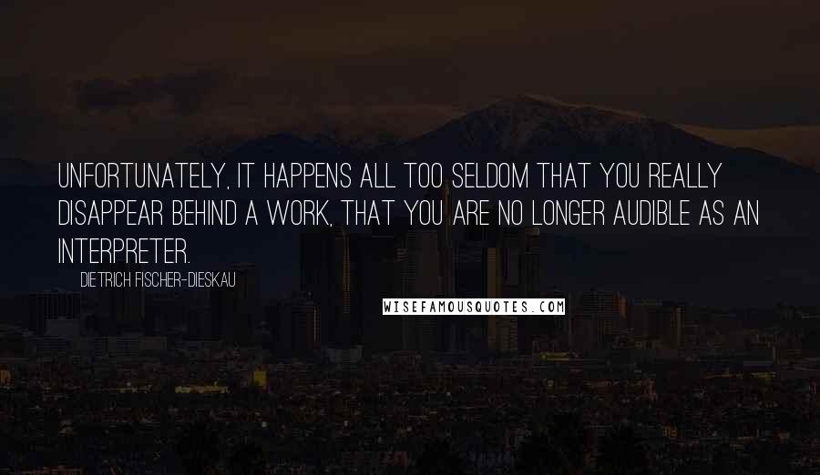 Dietrich Fischer-Dieskau Quotes: Unfortunately, it happens all too seldom that you really disappear behind a work, that you are no longer audible as an interpreter.