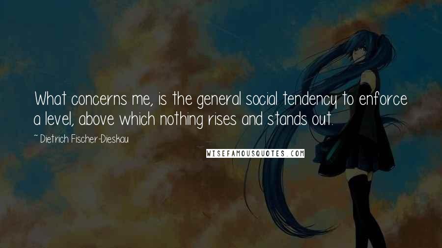 Dietrich Fischer-Dieskau Quotes: What concerns me, is the general social tendency to enforce a level, above which nothing rises and stands out.