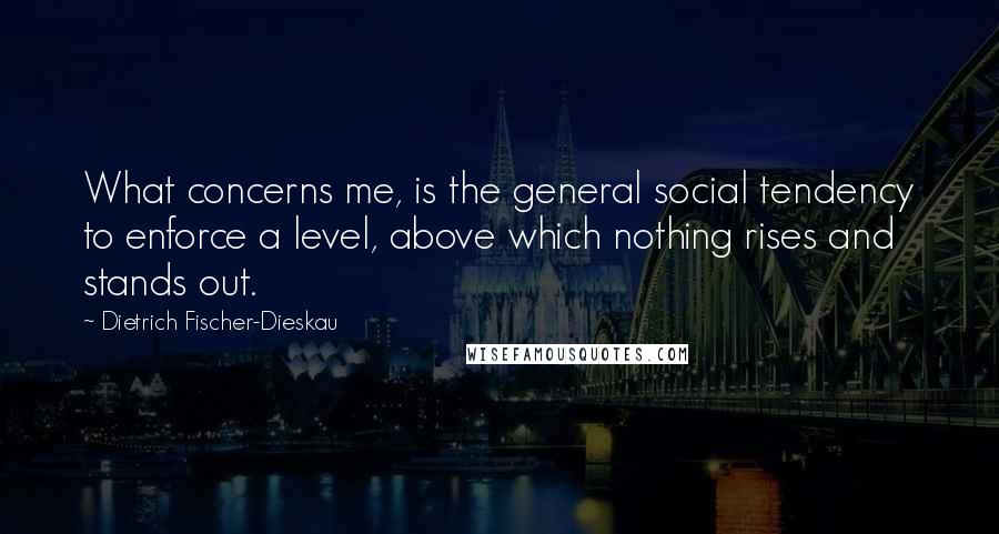 Dietrich Fischer-Dieskau Quotes: What concerns me, is the general social tendency to enforce a level, above which nothing rises and stands out.