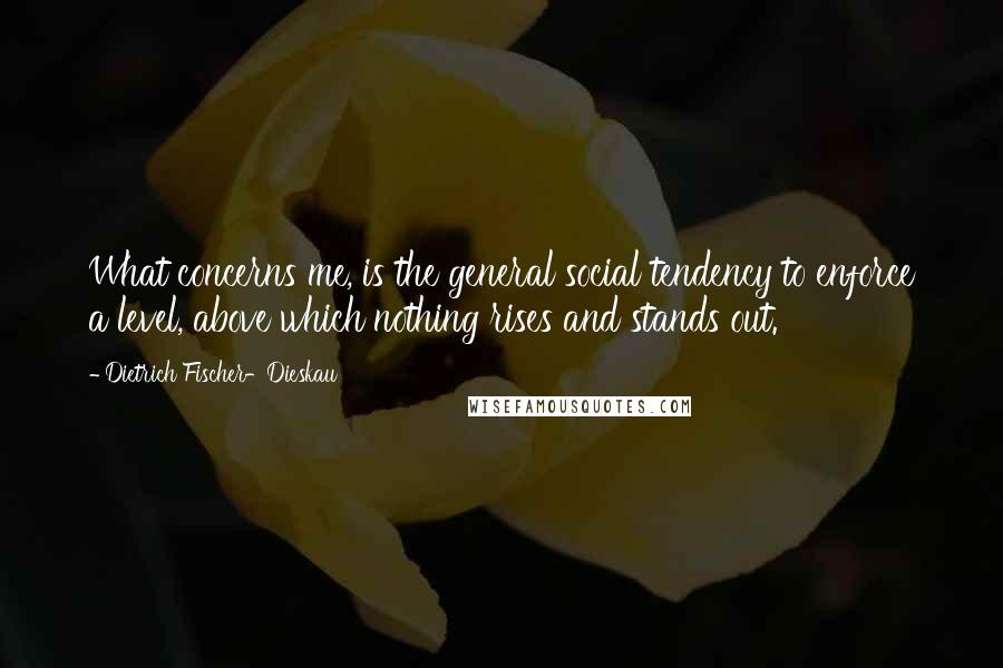 Dietrich Fischer-Dieskau Quotes: What concerns me, is the general social tendency to enforce a level, above which nothing rises and stands out.