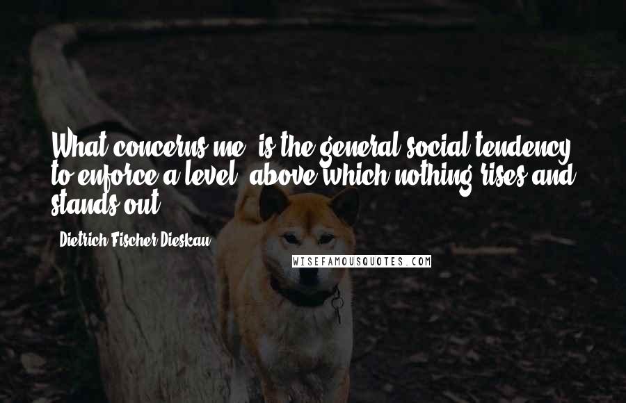 Dietrich Fischer-Dieskau Quotes: What concerns me, is the general social tendency to enforce a level, above which nothing rises and stands out.
