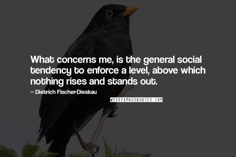 Dietrich Fischer-Dieskau Quotes: What concerns me, is the general social tendency to enforce a level, above which nothing rises and stands out.