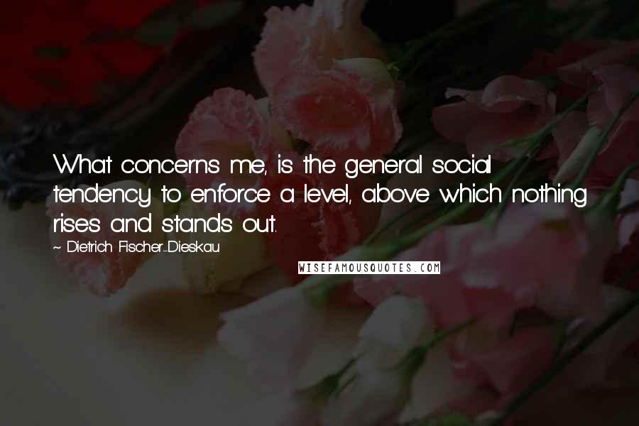 Dietrich Fischer-Dieskau Quotes: What concerns me, is the general social tendency to enforce a level, above which nothing rises and stands out.
