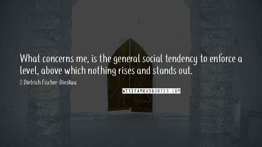 Dietrich Fischer-Dieskau Quotes: What concerns me, is the general social tendency to enforce a level, above which nothing rises and stands out.