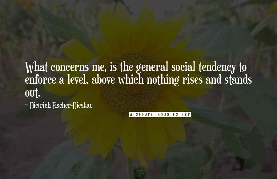 Dietrich Fischer-Dieskau Quotes: What concerns me, is the general social tendency to enforce a level, above which nothing rises and stands out.