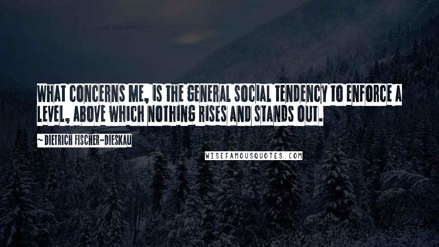 Dietrich Fischer-Dieskau Quotes: What concerns me, is the general social tendency to enforce a level, above which nothing rises and stands out.