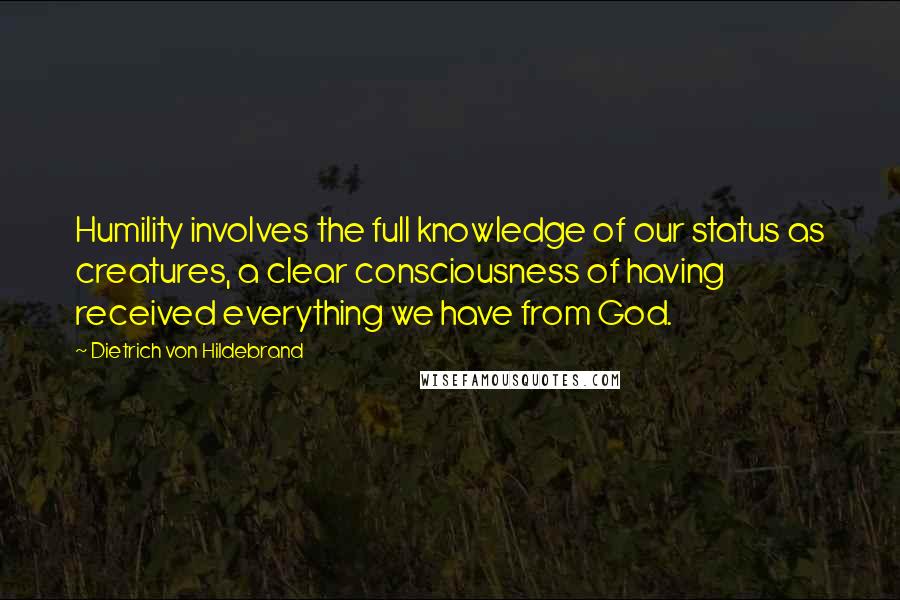 Dietrich Von Hildebrand Quotes: Humility involves the full knowledge of our status as creatures, a clear consciousness of having received everything we have from God.