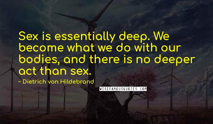 Dietrich Von Hildebrand Quotes: Sex is essentially deep. We become what we do with our bodies, and there is no deeper act than sex.